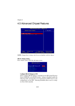 Page 704-12 Chapter 4
DRAM  Timing Setting...
Press  and to enter the sub-menu screen.
Configure DRAM Timing by SPD
Selects whether DRAM timing is controlled by the SPD (Serial Presence
Detect) EEPROM on the DRAM module.  Setting to [Enabled] enables the
following fields automatically to be determined by BIOS based on the
configurations on the SPD.  Selecting [Disabled] allows users to config-
ure these fields manually. 4.5 Advanced Chipset Features
NOTE: Change these settings only if you are familiar with the...