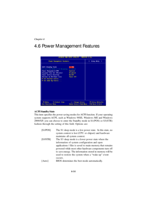 Page 724-14 Chapter 4
4.6 Power Management Features
ACPI Standby State
This item specifies the power saving modes for ACPI function. If your operating
system supports ACPI, such as Windows 98SE, Windows ME and Windows
2000/XP, you can choose to enter the Standby mode in S1(POS) or S3(STR)
fashion through the setting of this field. Options are:
[S1/POS]The S1 sleep mode is a low power state.  In this state, no
system context is lost (CPU or chipset) and hardware
maintains all system context.
[S3/STR]The S3 sleep...