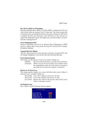 Page 734-15BIOS Setup
Re-Call VGA BIOS at S3 Resuming
Selecting [Enabled] allows BIOS to call VGA BIOS to initialize the VGA card
when system wakes up (resumes) from S3 sleep state. The system resume time
is shortened when you disable the function, but system will need an AGP driver
to initialize the VGA card. Therefore, if the AGP driver of the card does not
support the initialization feature, the display may work abnormally or not func-
tion after resuming from S3.
Power Management/APM
Setting to [Enabled]...