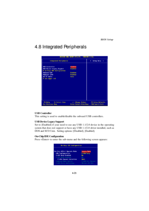 Page 794-21BIOS Setup
USB Controller
This setting is used to enable/disable the onboard USB controllers.
USB Device Legacy Support
Set to [Enabled] if your need to use any USB 1.1/2.0 device in the operating
system that does not support or have any USB 1.1/2.0 driver installed, such as
DOS and SCO Unix.  Setting options: [Disabled], [Enabled].
On-Chip IDE Configuration
Press  to enter the sub-menu and the following screen appears: 4.8 Integrated Peripherals 