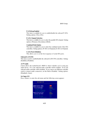 Page 814-23BIOS Setup
P-ATA Keep Enabled
This item is available for you to enable/disable the onboard P-ATA.
Setting options: [Yes], [No].
P-ATA Channel Selection
This item is available for you to select the parallel ATA channel. Setting
options: [Primary], [Secondary], [Both].
Combined Mode Option
This item is available for you to select the combined mode of the ATA
controllers. Setting options: [P-ATA 1st Channel], [S-ATA 1st Channel].
S-ATA Ports Definition
This allows you to set the boot sequence of serial...