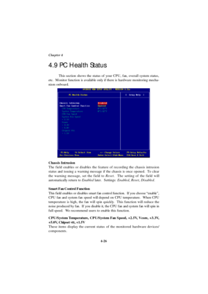 Page 844-26 Chapter 4
This section shows the status of your CPU, fan, overall system status,
etc.  Monitor function is available only if there is hardware monitoring mecha-
nism onboard.
Chassis Intrusion
The field enables or disables the feature of recording the chassis intrusion
status and issuing a warning message if the chassis is once opened.  To clear
the warning message, set the field to Reset.  The setting of the field will
automatically return to Enabled later.  Settings: Enabled, Reset, Disabled....