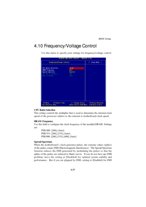 Page 854-27BIOS Setup
Use this menu to specify your settings for frequency/voltage control.
CPU Ratio Selection
This setting controls the multiplier that is used to determine the internal clock
speed of the processor relative to the external or motherboard clock speed.
DRAM  Frequency
Use this field to configure the clock frequency of the installed DRAM. Settings
are:
PSB 400:  [266], [Auto].
PSB 533:  [266], [333], [Auto].
PSB 800:  [266], [333], [400], [Auto].
Spread Spectrum
When the motherboard’s clock...