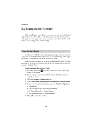 Page 925-4 Chapter 5Using the Back Panel
In addition to a default 2-channel analog audio output function, the audio
connectors on the Back Panel also provide 4- or 6-channel analog audio output
function if a proper setting is made in the software utility.
Read the following steps to have the Multi-Channel Audio Function
properly set in the software utility, and have your speakers correctly con-
nected to the Back Panel.
Configuration in the Software Utility1.Click the audio icon  from the window tray at the...