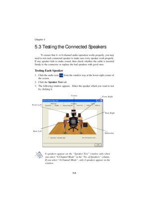 Page 965-8 Chapter 5To ensure that 4- or 6-channel audio operation works properly, you may
need to test each connected speaker to make sure every speaker work properly.
If any speaker fails to make sound, then check whether the cable is inserted
firmly to the connector or replace the bad speakers with good ones.
Testing Each Speaker
1.Click the audio icon  from the window tray at the lower-right corner of
the screen.
2.Click the Speaker Test tab.
3.The following window appears.  Select the speaker which you...