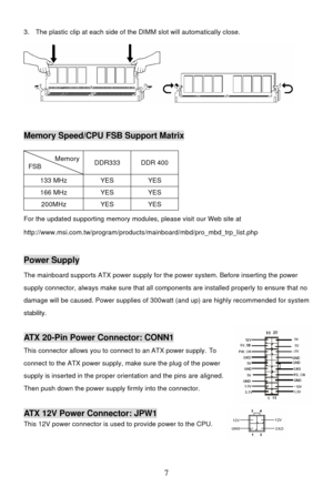 Page 11 
7 3. The plastic clip at each side of the DIMM slot will automatically close. 
 
 Memory Speed/CPU FSB Support Matrix 
Memory FSB DDR333 DDR 400 133 MHz YES YES 166 MHz YES YES 200MHz YES YES For the updated supporting memory modules, please visit our Web site at 
http://www.msi.com.tw/program/products/mainboard/mbd/pro_mbd_trp_list.php 
 Power Supply 
The mainboard supports ATX power supply for the power system. Before inserting the power 
supply connector, always make sure that all components are...