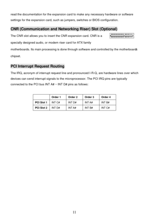 Page 15 
11  read the documentation for the expansion card to make any necessary hardware or software 
settings for the expansion card, such as jumpers, switches or BIOS configuration.   CNR (Communication and Networking Riser) Slot (Optional) 
The CNR slot allows you to insert the CNR expansion card. CNR is a  
specially designed audio, or modem riser card for ATX family 
motherboards. Its main processing is done through software and controlled by the motherboard’s 
chipset. PCI Interrupt Request Routing 
The...