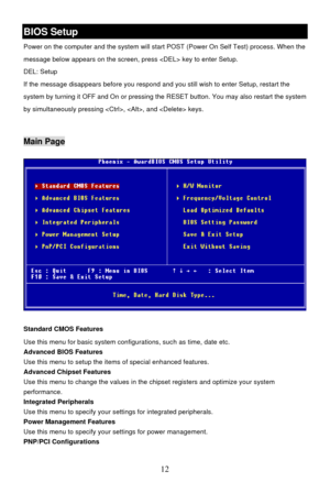 Page 16 
12 BIOS Setup 
Power on the computer and the system will start POST (Power On Self Test) process. When the 
message below appears on the screen, press  key to enter Setup. 
DEL: Setup   
If the message disappears before you respond and you still wish to enter Setup, restart the 
system by turning it OFF and On or pressing the RESET button. You may also restart the system 
by simultaneously pressing , , and  keys. 
 Main Page 
Standard CMOS Features 
Use this menu for basic system configurations, such...