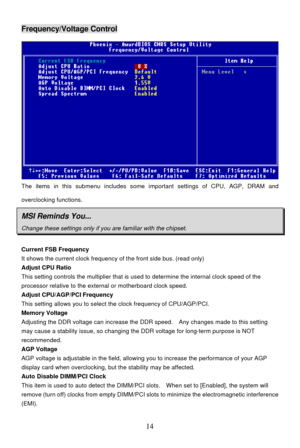 Page 18 
14 Frequency/Voltage Control 
The items in this submenu includes some important settings of CPU, AGP, DRAM and 
overclocking functions. MSI Reminds You... Change these settings only if you are familiar with the chipset.  
Current FSB Frequency 
It shows the current clock frequency of the front side bus. (read only) 
Adjust CPU Ratio 
This setting controls the multiplier that is used to determine the internal clock speed of the 
processor relative to the external or motherboard clock speed. 
Adjust...