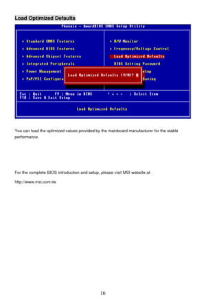 Page 20 
16 Load Optimized Defaults 
 
You can load the optimized values provided by the mainboard manufacturer for the stable 
performance. 
 
 
 
For the complete BIOS introduction and setup, please visit MSI website at 
http://www.msi.com.tw. 
 
 
 
 
  