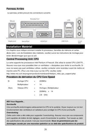 Page 24 
20 MousePanneau Arrière 
 Le panneau arrière procure les connecteurs suivants: 
 Installation Matériel 
Ce chapitre vous indique comment installer le processeur, barrettes de mémoire et cartes 
d’extension. Lors de l’installation des matériels, veuillez suivre les instructions de montage pour 
éviter d’endommager quoi que ce soit. Central Processing Unit: CPU 
La carte supporte les processeurs Intel Pentium 4 Prescott. Elle utilise le socket CPU LGA775. , 
Assurez-vous que vous possédez bien un...