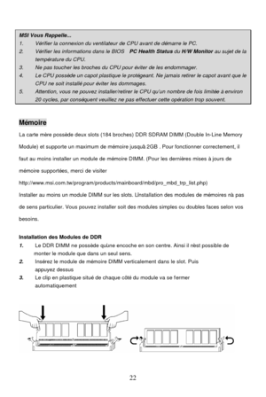 Page 26 
22 
  MSI Vous Rappelle...
 1. 
  Vérifier la connexion du ventilateur de CPU avant de démarre le PC\
 .  2. 
  Vérifier les informations dans le BIOS   PC Health Status du H/W Monitor  au sujet de la  température
 du CPU. 3. 
  Ne pas toucher les broches du CPU pour éviter de les endommager.  4. 
  Le CPU possède un capot plastique le protégeant. Ne jamais retirer\
 le capot avant que le  CPU ne soit installé pour éviter les dommages.
 5. 
  Attention,  vous ne pouvez installe r/retirer le CPU qu’un...