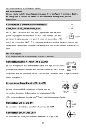 Page 28 
24 peut aussi connecter un maître et un esclave.  MSI Vous Rappelle...  Si vous voulez installer deux disques durs, vous devez configurer le second en Esclave en configurant le cavalier. Se référer à la documentation du disque dur pour les instructions. Connecteurs d’alimentation ventilateur: CPU_FAN1/SYS_FAN1/PWR_FAN1 
Le CPU_FAN1 (processor fan), SYS_FAN1 (system fan), et PWR_FAN1 
(power fan) supporte les ventilateurs en +12V à trois broches. Lors de la 
connexion du câble, assurez-vous que le fil...