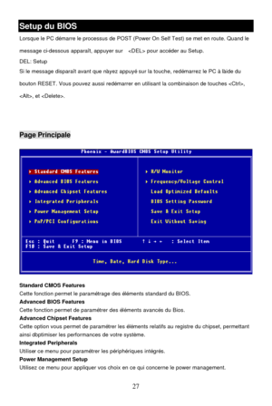 Page 31 
27 Setup du BIOS 
Lorsque le PC démarre le processus de POST (Power On Self Test) se met en route. Quand le 
message ci-dessous apparaît, appuyer sur   pour accéder au Setup. 
DEL: Setup   
Si le message disparaît avant que n’ayez appuyé sur la touche, redémarrez le PC à l’aide du 
bouton RESET. Vous pouvez aussi redémarrer en utilisant la combinaison de touches , 
, et . 
 
 Page Principale 
 
Standard CMOS Features 
Cette fonction permet le paramétrage des éléments standard du BIOS. 
Advanced BIOS...