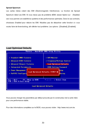 Page 34 
30 Spread Spectrum 
Les cartes mères créent des EMI (Electromagnetic Interference). La fonction de Spread 
Spectrum réduit ces EMI. Si vous n’avez pas de problème d’EMI, laisser l’option sur Disabled,  
ceci vous permet une stabilité du système et des performances optimales. Dans le cas contraire, 
choisissez Enabled pour réduire les EMI. N’oubliez pas de désactiver cette fonction si vous 
voulez faire de l’overclocking, afin d’éviter tout problème. Les options : [Disabled], [Enabled]....
