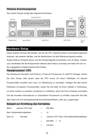 Page 39 
35 MouseHinteres Anschlusspaneel 
Das hintere Paneel verfügt über folgende Anschlüsse: 
 
 Hardware Setup 
Dieses Kapitel informiert Sie darüber, wie Sie die CPU, Speichermodule und Erweiterungskarten 
einbauen, des weiteren darüber, wie die Steckbrücken auf dem Mainboard gesetzt werden. 
Zudem bietet es Hinweise darauf, wie Sie Peripheriegeräte anschließen, wie z.B. Maus, Tastatur, 
usw. Handhaben Sie die Komponenten während des Einbaus vorsichtig und halten Sie sich an 
die vorgegebene Vorgehensweise...