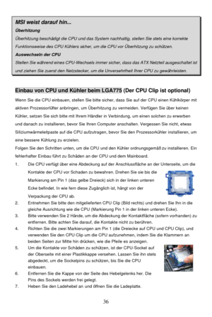 Page 40 
36 MSI weist darauf hin... Überhitzung Überhitzung beschädigt die CPU und das System nachhaltig, stellen Sie stets eine korrekte Funktionsweise des CPU Kühlers sicher, um die CPU vor Überhitzung zu schützen. Auswechseln der CPU Stellen Sie während eines CPU-Wechsels immer sicher, dass das ATX Netzteil ausgeschaltet ist und ziehen Sie zuerst den Netzstecker, um die Unversehrtheit Ihrer CPU zu gewährleisten.  Einbau von CPU und Kühler beim LGA775 (Der CPU Clip ist optional) 
Wenn Sie die CPU einbauen,...