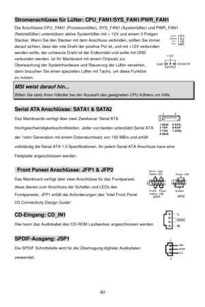 Page 44 
40 Stromanschlüsse für Lüfter: CPU_FAN1/SYS_FAN1/PWR_FAN1 
Die Anschlüsse CPU_FAN1 (Prozessorlüfter), SYS_FAN1 (Systemlüfter) und PWR_FAN1 
(Netzteillüfter) unterstützen aktive Systemlüfter mit + 12V und einem 3-Poligen 
Stecker. Wenn Sie den Stecker mit dem Anschluss verbinden, sollten Sie immer 
darauf achten, dass der rote Draht der positive Pol ist, und mit +12V verbunden 
werden sollte, der schwarze Draht ist der Erdkontakt und sollte mit GND 
verbunden werden. Ist Ihr Mainboard mit einem Chipsatz...