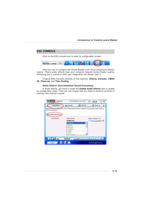Page 1015-13 Introduction to Creative sound BlasterEAX  CONSOLE
Click on the EAX console icon to enter its configuration screen.
Here you can to configure the Sound Blaster Live! 24-bit processors effects
engine. These audio effects take your computer beyond home-theater quality,
immersing you in sound so vivid, your imagination can almost see it.
Creative EAX Console consists of five sections: Effects, Karaoke, CMSS
3D, Clean-up, and Time Scaling.
Audio Effects: Environmental Sound Processing
In Audio Effects,...