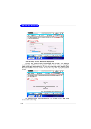 Page 1045-16MS-7100 ATX MainboardTime Scaling: Varying the speed of playback
Karaoke fans and musicians may sometimes wish to slow a song down (or
speed it up) to catch the lyrics or play along with the music. However, varying the
speed usually also varies the pitch of the song. With the Time Scaling feature, Sound
Blaster Live! 24-bit users can maintain the pitch of a song while varying the playback
speed.For more information and usage details on EAX ADVANCED HD, refer to the
Creative EAX online Help. 