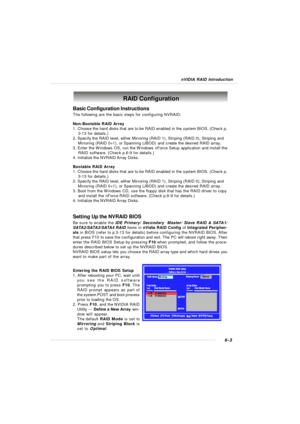 Page 1086-3 nVIDIA RAID IntroductionBasic Configuration Instructions
The following are the basic steps for configuring NVRAID:
Non-Bootable RAID Array
1. Choose the hard disks that are to be RAID enabled in the system BIOS. (Check p.
    3-13 for details.)
2. Specify the RAID level, either Mirroring (RAID 1), Striping (RAID 0), Striping and
    Mirroring (RAID 0+1), or Spanning (JBOD) and create the desired RAID array.
3. Enter the Windows OS, run the Windows nForce Setup application and install the
    RAID...