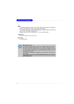 Page 121-4MS-7100 ATX Mainboard
BIOS
†  The mainboard BIOS provides “Plug & Play” BIOS which detects the peripheral
devices and expansion cards of the board automatically.
†The mainboard provides a Desktop Management Interface (DMI) function which
records your mainboard specifications.
†Supports boot from LAN, USB Device 1.1 & 2.0, and SATA HDD.
Dimension
†ATX Form Factor (30.4 cm X 24.4 cm)
Mounting
†9 mounting holesMSI Reminds You...
To create a bootable RAID volume for a Windows 2000 environment,
Microsoft’s...