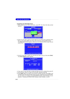 Page 1116-6MS-7100 ATX Mainboard
Completing the RAID BIOS Setup
1.After assigning your RAID array disks, press F7. The Clear disk data prompt
appears.
2.Press Y if you want to wipe out all the data from the RAID array, otherwise press
N. You must choose Yes if the drives were previously used as RAID drives.
The Array List window appears, where you can review the RAID arrays that you
have set up.
3. Use the arrow keys to select the array that you want to set up, then press Enter.
The Array Detail window appears....