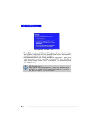 Page 1136-8MS-7100 ATX Mainboard
4.Press Enter to continue with Windows XP Installation. Be sure to leave the floppy
disk inserted in the floppy drive until the blue screen portion of Windows XP
installation is completed, then take out the floppy.
5.Follow the instructions on how to install Windows XP. During the GUI portion of the
install you might be prompted to click Yes to install the RAID driver. Click Yes as
many times as needed in order to finish the installation. This will not be an issue
with a signed...