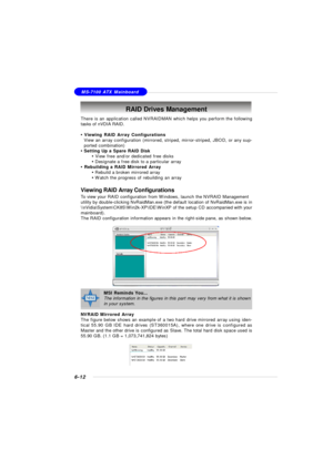 Page 1176-12MS-7100 ATX MainboardRAID Drives Management
There is an application called NVRAIDMAN which helps you perform the following
tasks of nVDIA RAID.
• Viewing RAID Array Configurations
View an array configuration (mirrored, striped, mirror-striped, JBOD, or any sup-
ported combination)
• Setting Up a Spare RAID Disk
• View free and/or dedicated free disks
• Designate a free disk to a particular array
• Rebuilding a RAID Mirrored Array
• Rebuild a broken mirrored array
• Watch the progress of rebuilding an...