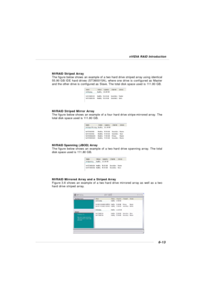 Page 1186-13 nVIDIA RAID IntroductionNVRAID Striped Array
The figure below shows an example of a two hard drive striped array using identical
55.90 GB IDE hard drives (ST360015A), where one drive is configured as Master
and the other drive is configured as Slave. The total disk space used is 111.80 GB.
NVRAID Striped Mirror Array
The figure below shows an example of a four hard drive stripe-mirrored array. The
total disk space used is 111.80 GB.
NVRAID Spanning (JBOD) Array
The figure below shows an example of a...
