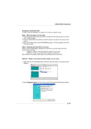 Page 1206-15 nVIDIA RAID IntroductionAssigning a Dedicated Disk
To mark a disk as dedicated, or reserve it for use by a specific array,
Step 1: Mark the Disk as a Free Disk
1. Enter the system BIOS setup and make sure that the drive that you want to mark as
free is RAID enabled.
2. Enter the RAID BIOS and make sure that the drive is not part of any array (if one
exists).
3. Boot into Windows and run the NVRAIDMAN program. The drive appears under the
Free Disk section.
Step 2: Dedicate the Free Disk to an Array...
