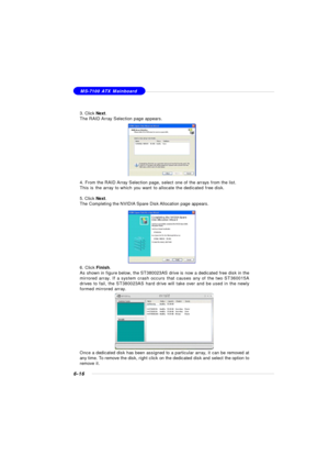 Page 1216-16MS-7100 ATX Mainboard
3. Click Next.
The RAID Array Selection page appears.
4. From the RAID Array Selection page, select one of the arrays from the list.
This is the array to which you want to allocate the dedicated free disk.
5. Click Next.
The Completing the NVIDIA Spare Disk Allocation page appears.
6. Click Finish.
As shown in figure below, the ST380023AS drive is now a dedicated free disk in the
mirrored array. If a system crash occurs that causes any of the two ST360015A
drives to fail, the...