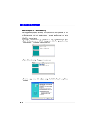 Page 1256-20MS-7100 ATX Mainboard
Rebuilding a RAID Mirrored Array
Rebuilding is the process of recovering data from one hard drive to another. All data
is copied from one hard drive to another and then the data is synchronized between
the two hard drives. This only applies to RAID 1 array as well as a RAID 0+1 array.
Rebuilding Instructions
After creating a mirrored array, you can rebuild the array using the following steps:
1. Go to Windows and run the NVRAID Management utility. The figure below shows
an...