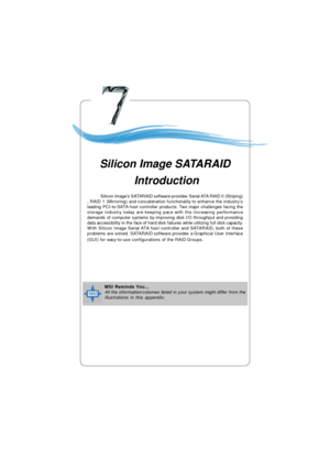 Page 1287-1 Silicon RAID IntroductionChapter 7. Silicon Image
SATARAID IntroductionSilicon Image SATARAID
 IntroductionMSI Reminds You...
All the information/volumes listed in your system might differ from the
illustrations in this appendix.            Silicon Image’s SATARAID software provides Serial ATA RAID 0 (Striping)
, RAID 1 (Mirroring) and concatenation functionality to enhance the industry’s
leading PCI-to-SATA host controller products. Two major challenges facing the
storage industry today are keeping...