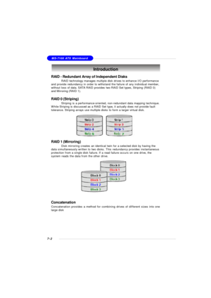 Page 1297-2MS-7100 ATX MainboardIntroduction
RAID - Redundant Array of Independent Disks
RAID technology manages multiple disk drives to enhance I/O performance
and provide redundancy in order to withstand the failure of any individual member,
without loss of data. SATA RAID provides two RAID Set types, Striping (RAID 0)
and Mirroring (RAID 1).
RAID 0 (Striping)
Striping is a performance-oriented, non-redundant data mapping technique.
While Striping is discussed as a RAID Set type, it actually does not provide...