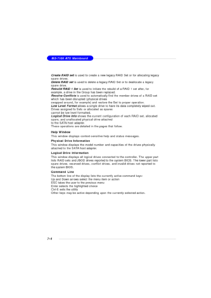 Page 1317-4MS-7100 ATX Mainboard
Create RAID set is used to create a new legacy RAID Set or for allocating legacy
spare drives.
Delete RAID set is used to delete a legacy RAID Set or to deallocate a legacy
spare drive.
Rebuild RAID 1 Set is used to initiate the rebuild of a RAID 1 set after, for
example, a drive in the Group has been replaced.
Resolve Conflicts is used to automatically find the member drives of a RAID set
which has been disrupted (physical drives
swapped around, for example) and restore the Set...