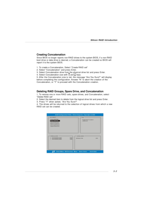 Page 1347-7 Silicon RAID IntroductionCreating Concatenation
Since BIOS no longer reports non-RAID drives to the system BIOS, if a non-RAID
boot drive or data drive is desired, a Concatenation can be created so BIOS will
report it to the system BIOS.
1. To create a Concatenation, Select ”Create RAID set”
2. Select “Concatenation” and press Enter.
3. Select Concatenation drive from the physical drive list and press Enter.
4. Select Concatenation size with    and    keys.
5. After the Concatenation size is set, the...
