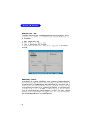 Page 1357-8MS-7100 ATX Mainboard
Rebuild RAID 1 Set
This menu selection is used to initiate the copying of data from an existing drive to
a replacement drive that has been installed in a RAID 1 set after the failure of one
of the members.
1. Select “Rebuild RAID 1 set”
2. Select the desired set and press Enter.
3. Press “Y” when asked, “Are You Sure?”
4. The set will be rebuilt. The status of the rebuild is displayed in the MAIN MENU
window.
Resolving Conflicts
When a RAID set is created, the metadata written to...