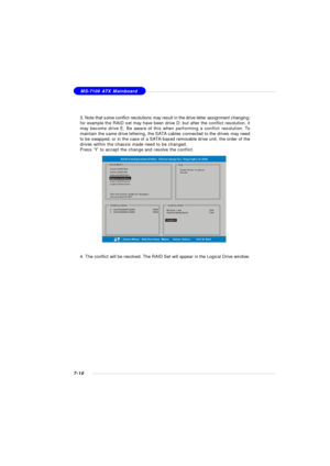 Page 1377-10MS-7100 ATX Mainboard
3. Note that some conflict resolutions may result in the drive letter assignment changing;
for example the RAID set may have been drive D: but after the conflict resolution, it
may become drive E. Be aware of this when performing a conflict resolution. To
maintain the same drive lettering, the SATA cables connected to the drives may need
to be swapped, or in the case of a SATA-based removable drive unit, the order of the
drives within the chassis made need to be changed.
Press...