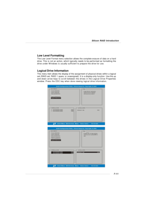 Page 1387-11 Silicon RAID IntroductionLow Level Formatting
The Low Level Format menu selection allows the complete erasure of data on a hard
drive. This is not an action, which typically needs to be performed as formatting the
drive under Windows is usually sufficient to prepare the drive for use.
Logical Drive Information
This menu item allows the display of the assignment of physical drives within a logical
set (RAID set, RAID 1 spare, or unassigned). It is a display-only function. Use the up
and down arrow...