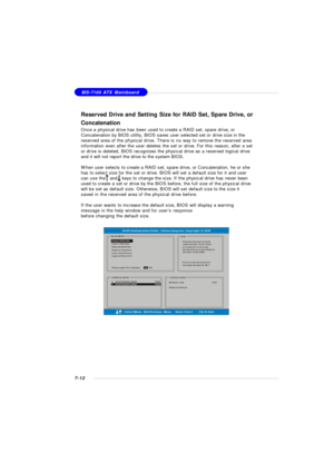 Page 1397-12MS-7100 ATX MainboardReserved Drive and Setting Size for RAID Set, Spare Drive, or
Concatenation
Once a physical drive has been used to create a RAID set, spare drive, or
Concatenation by BIOS utility, BIOS saves user selected set or drive size in the
reserved area of the physical drive. There is no way to remove the reserved area
information even after the user deletes the set or drive. For this reason, after a set
or drive is deleted, BIOS recognizes the physical drive as a reserved logical drive...
