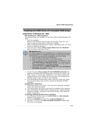 Page 1407-13 Silicon RAID IntroductionInstall Driver in Windows XP / 2000
† New Windows XP / 2000 Installation
     The following details the installation of the drivers while installing Windows XP /
      2000.
1.Start the installation:
Boot from the CD-ROM. Press F6 when the message Press F6 if  you
need to install third party SCSI or RAID driver appears.
2.When the Windows XP/2000 Setup window is generated, press  key to
specify an Additional Device(s).
3.Insert the driver diskette Silicon Image RAID Driver...