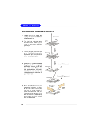Page 182-4 MS-7100 ATX Mainboard
CPU Installation Procedures for Socket 939
1.Please turn off the power and
unplug the power cord before
installing the CPU.
2.Pull the lever sideways away
from the socket.  Make sure to
raise the lever up to a 90-de-
gree angle.
3.Look for the gold arrow. The gold
arrow should point towards the
lever pivot. The CPU can only fit
in the correct orientation.
4.If the CPU is correctly installed,
the pins should be completely
embedded into the socket and
can not be seen.  Please...