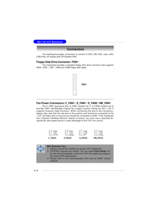 Page 302-16 MS-7100 ATX MainboardThe mainboard provides connectors to connect to FDD, IDE HDD, case, LAN,
USB Ports, IR module and CPU/System FAN.
Floppy Disk Drive Connector: FDD1
The mainboard provides a standard floppy disk drive connector that supports
360K, 720K, 1.2M, 1.44M and 2.88M floppy disk types.Connectors
FDD1Fan Power Connectors: C_FAN1 / S_FAN1 / S_FAN2 / NB_FAN1
The C_FAN1 (processor fan), S_FAN1 (system fan 1), S_FAN2 (system fan 2)
and NB_FAN1 (NorthBridge Chipset fan) support system cooling...