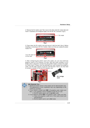 Page 392-25 Hardware Setup2. Remove the SLI switch card. Flip it over to the other side (SLI mode side) and
insert it slantwise (at 40-degree angle) into the NV SLI connector (fig.3).
3. Press down the SLI switch card and secure it with the latch (fig.4). Before
installing or removing an NV SLI module, make sure that you unplug the power
supply first.MSI Reminds You...
1. Mainboard photos shown in this section are for demonstration only.
The appearance of your mainboard may vary depending on the
model you...