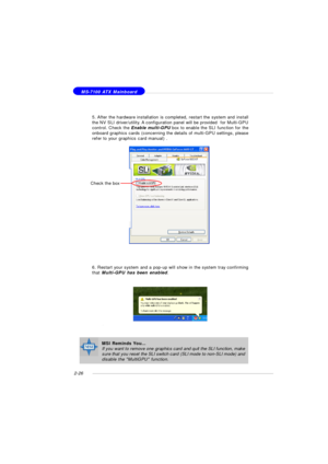 Page 402-26 MS-7100 ATX Mainboard5. After the hardware installation is completed, restart the system and install
the NV SLI driver/utility. A configuration panel will be provided  for Multi-GPU
control. Check the Enable multi-GPU box to enable the SLI function for the
onboard graphics cards (concerning the details of multi-GPU settings, please
refer to your graphics card manual) .
6. Restart your system and a pop-up will show in the system tray confirming
that Multi-GPU has been enabled.Check the boxMSI Reminds...