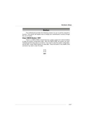 Page 412-27 Hardware SetupButton
The motherboard provides the following jumpers for you to set the computer’s
function. This section will explain how to change your motherboard’s function through
the use of button.
Clear CMOS Button: SW1
There is a CMOS RAM on board that has a power supply from external battery
to keep the system configuration data.  With the CMOS RAM, the system can auto-
matically boot OS every time it is turned on. If you want to clear the system configuration,
use the SW1 (Clear CMOS...