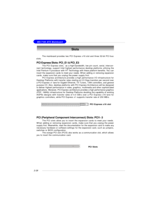 Page 422-28 MS-7100 ATX MainboardSlots
PCI Express Slots: PCI_E1 & PCI_E3
The PCI Express slots,  as a high-bandwidth, low pin count, serial, intercon-
nect technology, support Intel highest performance desktop platforms utilizing the
Intel Pentium 4 processor with HT Technology with these platform benefits. You can
insert the expansion cards to meet your needs. When adding or removing expansion
cards, make sure that you unplug the power supply first.
PCI Express architecture provides a high performance I/O...
