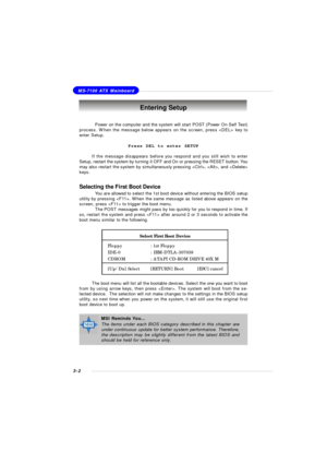 Page 453-2MS-7100 ATX MainboardEntering Setup
Power on the computer and the system will start POST (Power On Self Test)
process. When the message below appears on the screen, press  key to
enter Setup.
Press DEL to enter SETUP
If the message disappears before you respond and you still wish to enter
Setup, restart the system by turning it OFF and On or pressing the RESET button. You
may also restart the system by simultaneously pressing , , and 
keys.MSI Reminds You...
The items under each BIOS category...