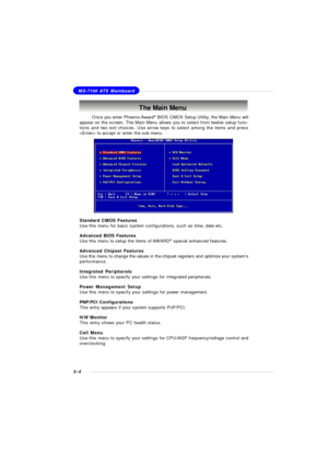 Page 473-4MS-7100 ATX MainboardThe Main Menu
Standard CMOS Features
Use this menu for basic system configurations, such as time, date etc.
Advanced BIOS Features
Use this menu to setup the items of AWARD®
 special enhanced features.
Advanced Chipset Features
Use this menu to change the values in the chipset registers and optimize your system’s
performance.
Integrated Peripherals
Use this menu to specify your settings for integrated peripherals.
Power Management Setup
Use this menu to specify your settings for...